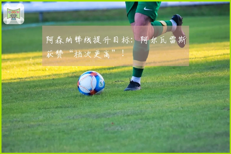 阿森纳锋线提升目标：阿尔瓦雷斯获赞“档次更高”！
