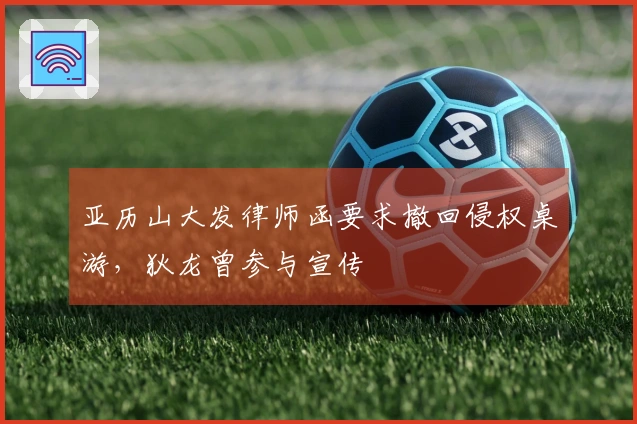 亚历山大发律师函要求撤回侵权桌游，狄龙曾参与宣传