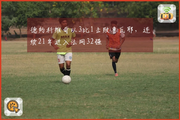 德约科维奇以3比1击败鲁瓦耶，连续21年进入法网32强