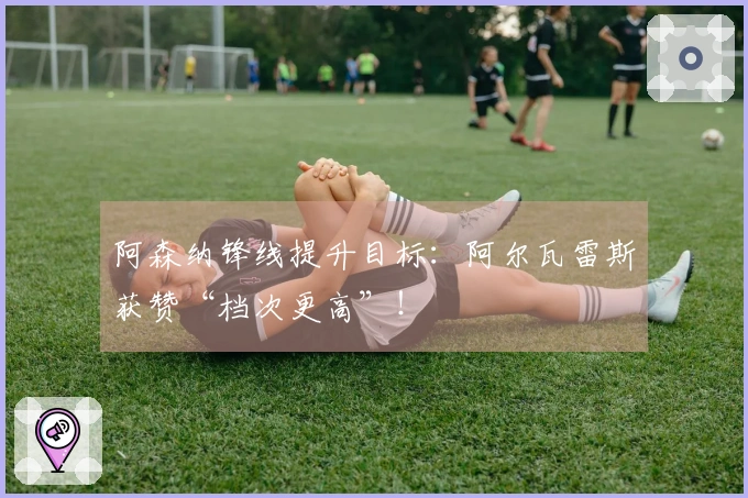阿森纳锋线提升目标：阿尔瓦雷斯获赞“档次更高”！